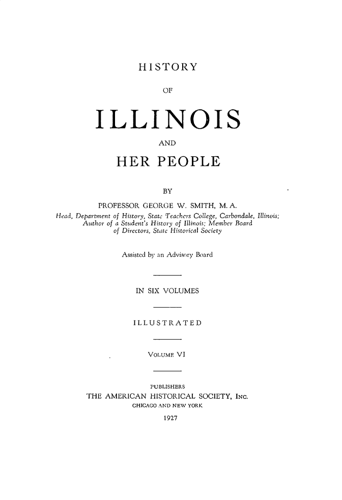 handle is hein.lbr/hstyilop0006 and id is 1 raw text is: 







HISTORY


               OF




ILLINOIS

              AND


     HER PEOPLE


               BY


         PROFESSOR  GEORGE W. SMITH, M. A.
Head, Department of History, State Teachers College, Carbondale, Illinois;
      Author of a Student's History of Illinois: Member Board
             of Directors, State Historical Society


               Assisted by an Advisory Board




                  IN SIX VOLUMES



                  ILLUSTRATED



                     VOLUME VI



                     PUBLISHERS
       THE AMERICAN  HISTORICAL SOCIETY, INC.
                 CHICAGO AND NEW YORK
                        1927


