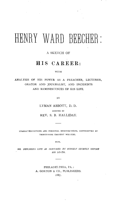 handle is hein.lbr/hywdbrash0001 and id is 1 raw text is: 














HENRY WARD BEELHE



                 A SKETCH   OF



            HIS CAREER:


                      WITH


ANALYSIS OF HIS POWER  AS A PREACHER, LECTURER,

      ORATOR AND  JOURNALIST, AND INCIDENTS

          AND REMINISCENCES OF HIS LIFE.


                       BY


             LYMAN   ABBOTT, D. D.

                    ASSISTED BY

              REV. S. B. HALLIDAY.





  CHARACTERIZATIONS AND PERSONAL REMINISCENCES. CONTRIBUTED BY
             THIRTY-NINE EMINENT WRITERS.


                      ALSO,


 MR. BEECHER'S LIFE AS SKETCHED BY HIMSELF SHORTLY BEFORE
                    HIS DEATH.


    PHILADELPHIA, PA.:
A. GORTON & CO., PUBLISHERS.
           1887.


