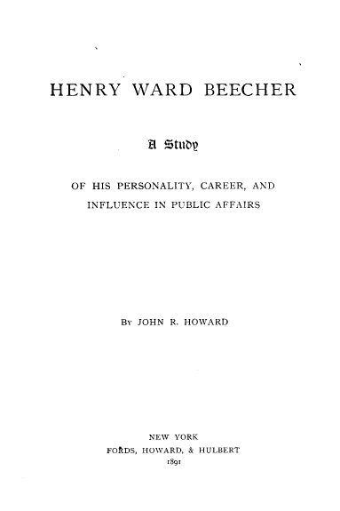 handle is hein.lbr/hywdbrasy0001 and id is 1 raw text is: 








HENRY WARD BEECHER




             Et Ztuar



   OF HIS PERSONALITY, CAREER, AND

     INFLUENCE IN PUBLIC AFFAIRS











         By JOHN R. HOWARD











             NEW YORK
       FOfRDS, HOWARD, & HULBERT
                1891


