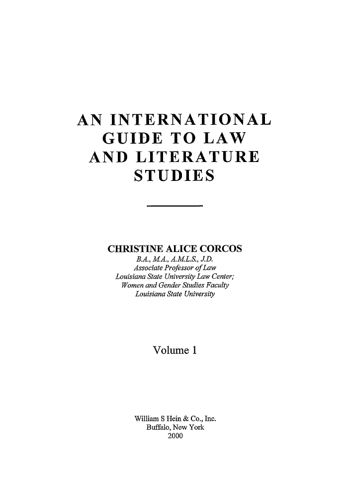 handle is hein.lbr/iglls0001 and id is 1 raw text is: 













AN INTERNATIONAL

     GUIDE TO LAW

  AND LITERATURE

          STUDIES







      CHRISTINE ALICE CORCOS
           B.A., M.A., A.M.L.S., J.D.
           Associate Professor of Law
       Louisiana State University Law Center;
       Women and Gender Studies Faculty
          Louisiana State University






              Volume 1







          William S Hein & Co., Inc.
            Buffalo, New York
                2000


