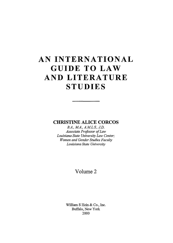 handle is hein.lbr/iglls0002 and id is 1 raw text is: 













AN INTERNATIONAL

     GUIDE TO LAW

  AND LITERATURE

          STUDIES








     CHRISTINE ALICE CORCOS
           B.A., M.A., A.M.L.S., J.D.
           Associate Professor of Law
       Louisiana State University Law Center;
       Women and Gender Studies Faculty
          Louisiana State University






             Volume 2







          William S Hein & Co., Inc.
            Buffalo, New York
                2000


