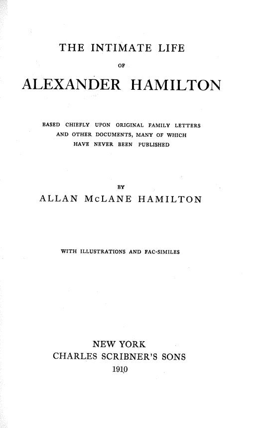handle is hein.lbr/ilah0001 and id is 1 raw text is: THE INTIMATE LIFE
OF
ALEXANDER HAMILTON

BASED CHIEFLY UPON ORIGINAL FAMILY LETTERS
AND OTHER DOCUMENTS, MANY OF WHICH
HAVE NEVER BEEN PUBLISHED
BY
ALLAN McLANE HAMILTON

WITH ILLUSTRATIONS AND FAC-SIMILES
NEW YORK
CHARLES SCRIBNER'S SONS
1910


