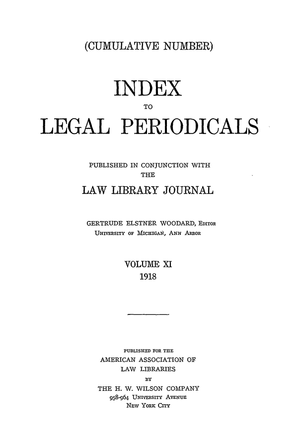 handle is hein.lbr/ilpera0011 and id is 1 raw text is: (CUMULATIVE NUMBER)
INDEX
TO
LEGAL PERIODICALS

PUBLISHED IN CONJUNCTION WITH
THE
LAW LIBRARY JOURNAL
GERTRUDE ELSTNER WOODARD, EDITOR
UNIVERSITY OF MICHIGAN, ANN ARBOR
VOLUME XI
1918
PUBLISHED FOR THE
AMERICAN ASSOCIATION OF
LAW LIBRARIES
BY
THE H. W. WILSON COMPANY
958-964 UNIVERSITY AVENUE
NEw Youx CITY


