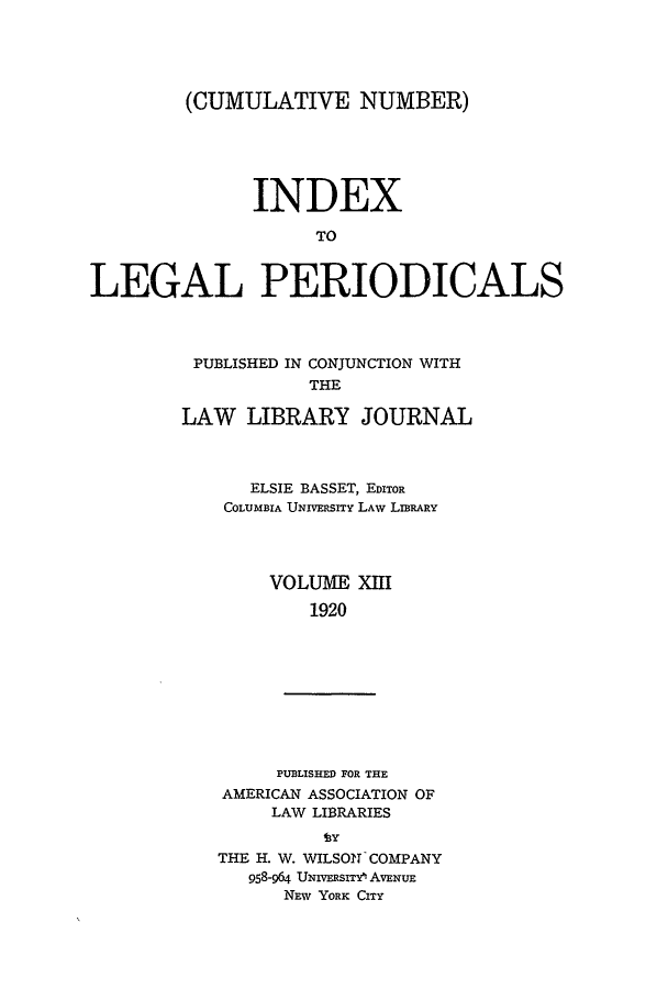 handle is hein.lbr/ilpera0013 and id is 1 raw text is: (CUMULATIVE NUMBER)
INDEX
TO
LEGAL PERIODICALS

PUBLISHED IN CONJUNCTION WITH
THE
LAW LIBRARY JOURNAL
ELSIE BASSET, EDITOR
COLUMBIA UNIVERSITY LAW LIBRARY
VOLUME XIII
1920
PUBLISHED FOR THE
AMERICAN ASSOCIATION OF
LAW LIBRARIES
THE H. W. WILSON COMPANY
958-964 UNIVERSIT^ AVENUE
NEW YORK CITY


