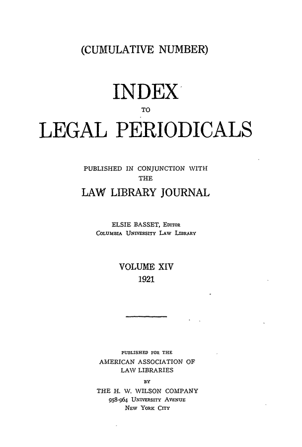 handle is hein.lbr/ilpera0014 and id is 1 raw text is: (CUMULATIVE NUMBER)
INDEX'
TO
LEGAL PERIODICALS

PUBLISHED IN CONJUNCTION WITH
THE
LAW LIBRARY JOURNAL

ELSIE BASSET, EDITOR
COLUMBIA UNIVERSITY LAW LIBRARY
VOLUME XIV
1921

PUBLISHED FOR THE
AMERICAN ASSOCIATION OF
LAW LIBRARIES
BY
THE H. W. WILSON COMPANY
958-964 UNIVERSITY AVENUE
NEW YORK CITY


