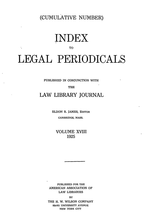 handle is hein.lbr/ilpera0018 and id is 1 raw text is: (CUMULATIVE NUMBER)
INDEX
TO
LEGAL PERIODICALS

PUBLISHED IN CONJUNCTION WITH
THE
LAW LIBRARY JOURNAL

ELDON R. JAMES, EDITOR
CAMBRIDGE, MASS.
VOLUME XVIII
1925
PUBLISHED FOR THE
AMERICAN ASSOCIATION OF
LAW LIBRARIES
BY
THE H. W. WILSON COMPANY
958-972 UNIVERSITY AVENUE
NEW YORK CITY


