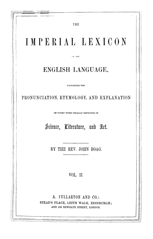handle is hein.lbr/implex0002 and id is 1 raw text is: F-      --

'TIE

IMPERIAL LEXICON
ENGLISH LANGUAGE,
EXITIBITING THE
PRONUNCIATION, ETYMOLOGY, AND EXPLANATION
OF EVERY WORD USUALLY EMPLOYED IN
BriY, T Ei rat,  nh B trt.
BY THE REV. JOHN BOAG.

VOL. I.

A. FULLARTON ANT) CO.:
STEAD'S PLACE, LEITH WALK, EDINBURGH;
AND 106 NEWGATE STREET, LONDON.

--------- i

t


