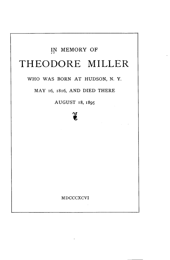 handle is hein.lbr/imyotemr0001 and id is 1 raw text is: 








        IN MEMORY OF


THEODORE MILLER


  WHO WAS BORN AT HUDSON, N. Y.

    MAY 16, 1816, AND DIED THERE

         AUGUST 18, 1895


MDCCCXCVI


