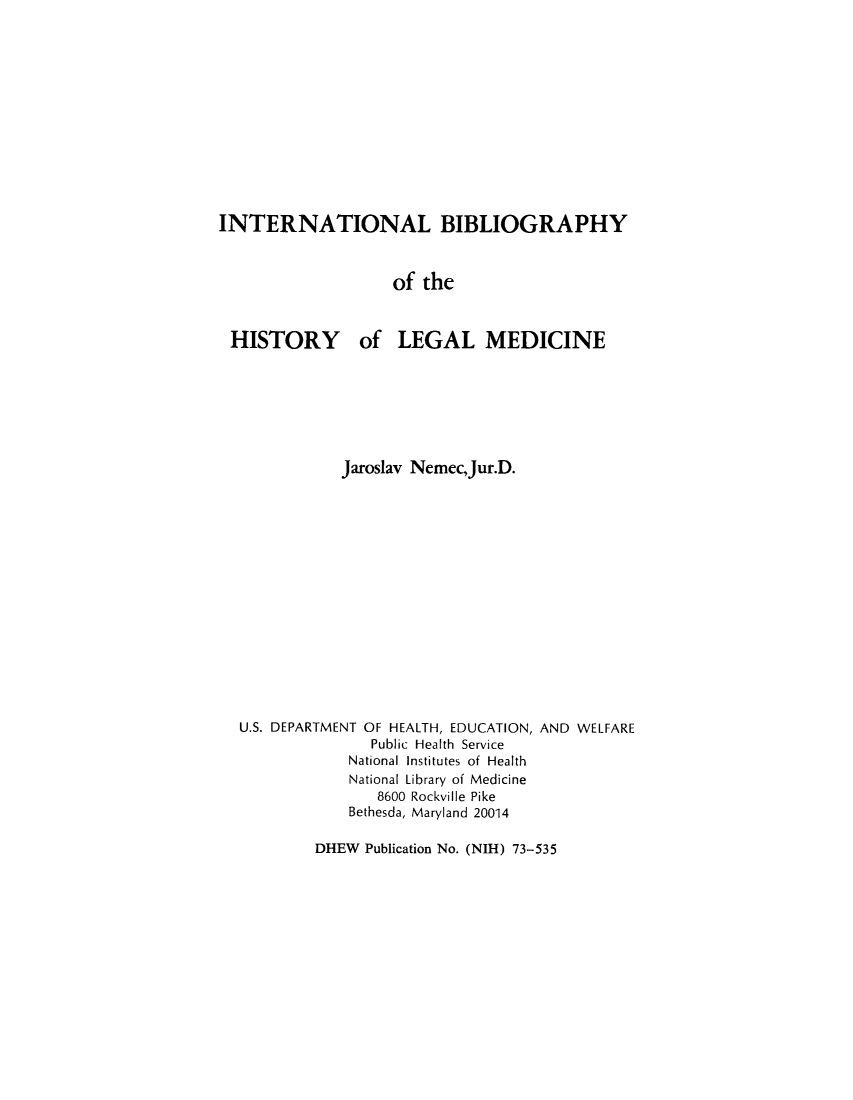 handle is hein.lbr/inbihial0001 and id is 1 raw text is: INTERNATIONAL BIBLIOGRAPHY
of the

HISTORY

of LEGAL MEDICINE

Jaroslav Nemec,Jur.D.
U.S. DEPARTMENT OF HEALTH, EDUCATION, AND WELFARE
Public Health Service
National Institutes of Health
National Library of Medicine
8600 Rockville Pike
Bethesda, Maryland 20014

DHEW Publication No. (NIH) 73-535


