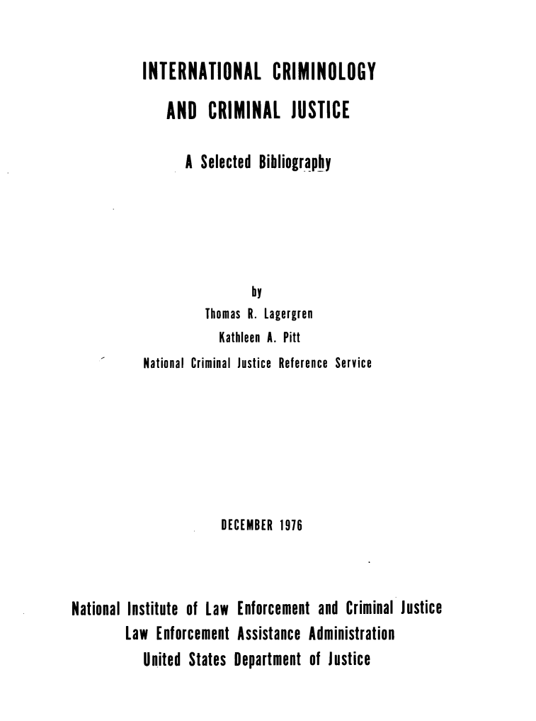 handle is hein.lbr/intclycm0001 and id is 1 raw text is: 

INTERNATIONAL CRIMINOLOGY

    AND   CRIMINAL JUSTICE

       A Selected Bibliography





                 by
          Thomas R. Lagergren
            Kathleen A. Pitt
National Criminal Justice Reference Service


                       DECEMBER 1976



National Institute of Law Enforcement and Criminal Justice
        Law  Enforcement Assistance  Administration
           United States Department  of Justice


