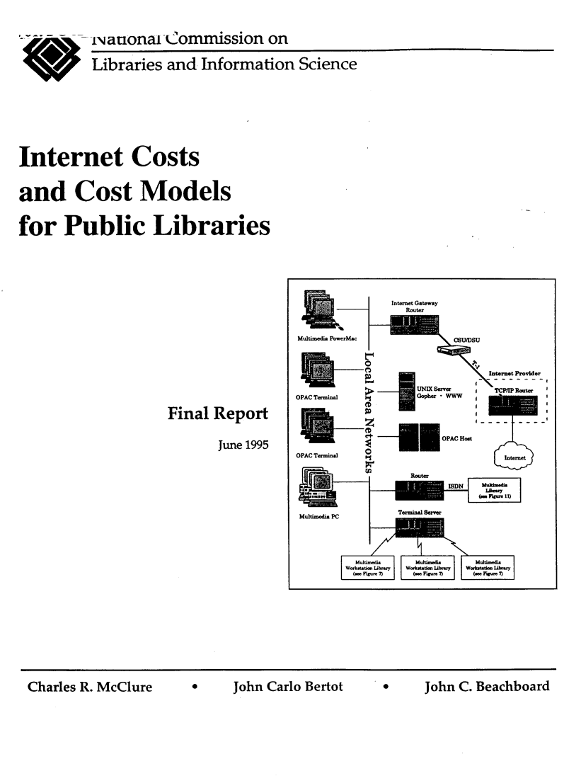 handle is hein.lbr/intcosmdpl0001 and id is 1 raw text is: 

          -INanonartCommission on

          Libraries and  Information  Science





Internet Costs

and Cost Models

for   Public Libraries


Final Report

       June 1995


*lCJohn   C. Beachboard


       Internet Gateway
         Router

irMac     ~I8


Multimedia


                          Internet Provider
OPAC Terminal    Gpe W


                    OPAC Hodt
       OPACTerumdIntrne






       M.Itiemed.      ined. Mwdh-idi.
       Workstation Lbraiy  Woksttti Lilwe  W.*sttdoe L.Y


Charles R. McClure


0     John Carlo Bertot


:


