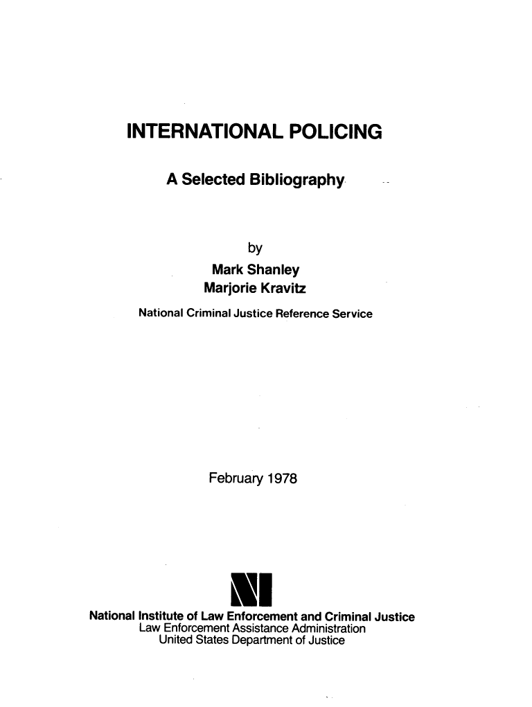 handle is hein.lbr/intplslb0001 and id is 1 raw text is: 






INTERNATIONAL POLICING


      A Selected  Bibliography



                  by
             Mark Shanley
           Marjorie Kravitz


       National Criminal Justice Reference Service









                  February 1978







                     Nl
National Institute of Law Enforcement and Criminal Justice
       Law Enforcement Assistance Administration
          United States Department of Justice


