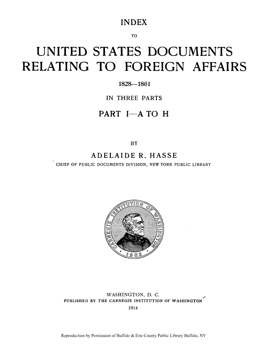 handle is hein.lbr/inusdre0001 and id is 1 raw text is: INDEX
TO
UNITED STATES DOCUMENTS
RELATING TO      FOREIGN AFFAIRS
1828-1861
IN THREE PARTS
PART I-A TO H
BY
ADELAIDE R. HASSE

CHIEF OF PUBLIC DOCUMENTS DIVISION, NEW YORK PUBLIC LIBRARY

o  s 0

WASHINGTON, D. C.
PUBLISHED BY THE CARNEGIE INSTITUTION OF WASHINGTON
1914

Reproduction by Permission of Buffalo & Erie County Public Library Buffalo, NY


