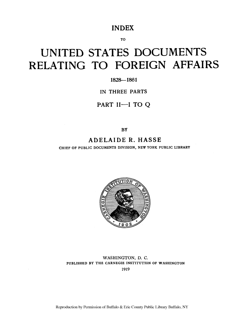 handle is hein.lbr/inusdre0002 and id is 1 raw text is: INDEX
TO
UNITED STATES DOCUMENTS
RELATING TO FOREIGN AFFAIRS
1828-1861
IN THREE PARTS
PART I-1I TO Q
BY
ADELAIDE R. HASSE
CHIEF OF PUBLIC DOCUMENTS DIVISION, NEW YORK PUBLIC LIBRARY

WASHINGTON, D. C.
PUBLISHED BY THE CARNEGIE INSTITUTION OF WASHINGTON
1919

Reproduction by Permission of Buffalo & Erie County Public Library Buffalo, NY


