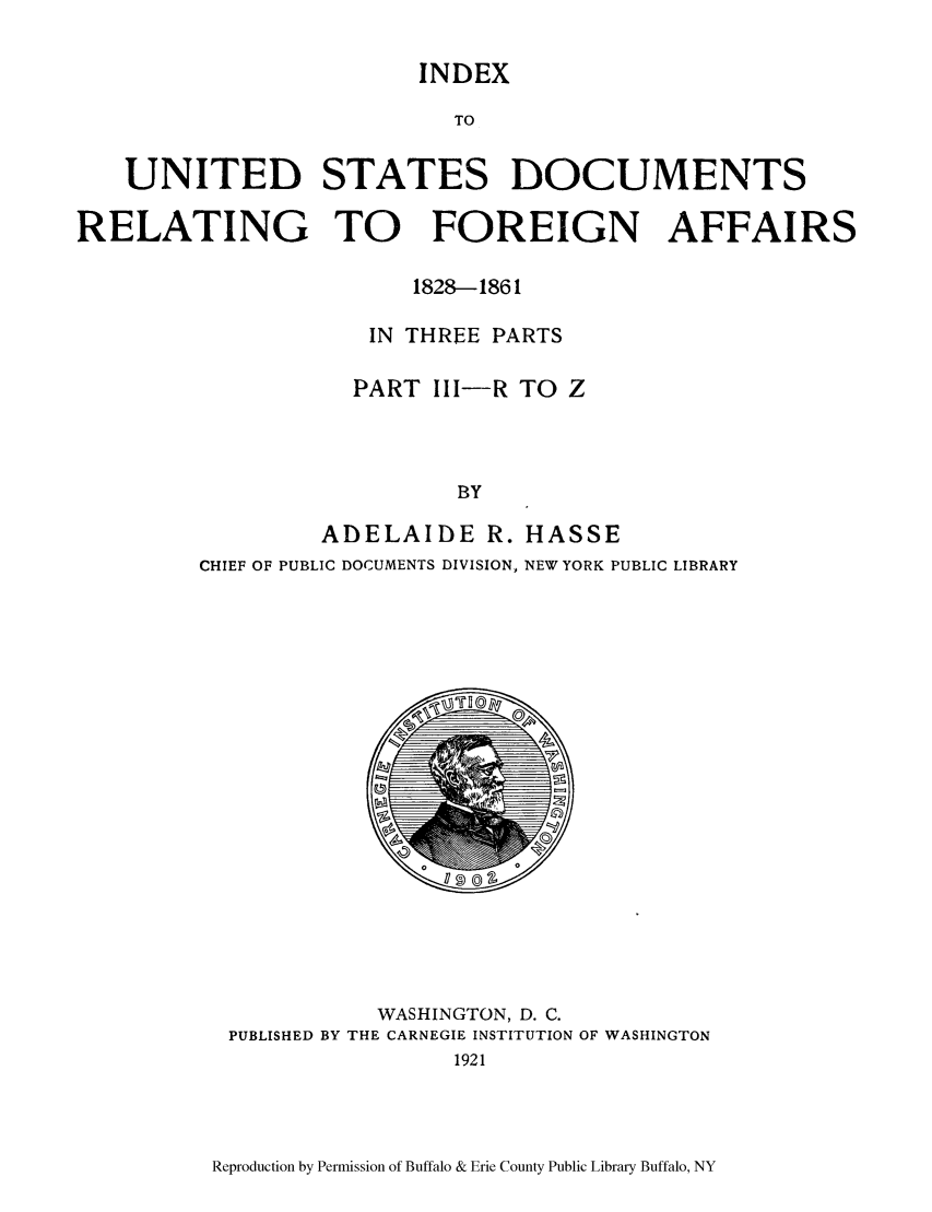 handle is hein.lbr/inusdre0003 and id is 1 raw text is: INDEX

TO
UNITED STATES DOCUMENTS
RELATING TO     FOREIGN AFFAIRS
1828-1861
IN THREE PARTS
PART III-R TO Z
BY
ADELAIDE R. HASSE

CHIEF OF PUBLIC DOCUMENTS DIVISION, NEW YORK PUBLIC LIBRARY

WASHINGTON, D. C.
PUBLISHED BY THE CARNEGIE INSTITUTION OF WASHINGTON
1921

Reproduction by Permission of Buffalo & Erie County Public Library Buffalo, NY


