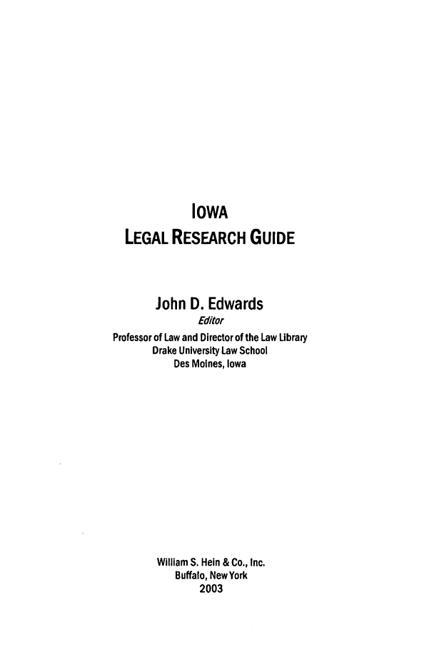 handle is hein.lbr/iolegrcg0001 and id is 1 raw text is: IOWA
LEGAL RESEARCH GUIDE
John D. Edwards
Editor
Professor of Law and Director of the Law Library
Drake University Law School
Des Moines, Iowa

William S. Hein & Co., Inc.
Buffalo, New York
2003



