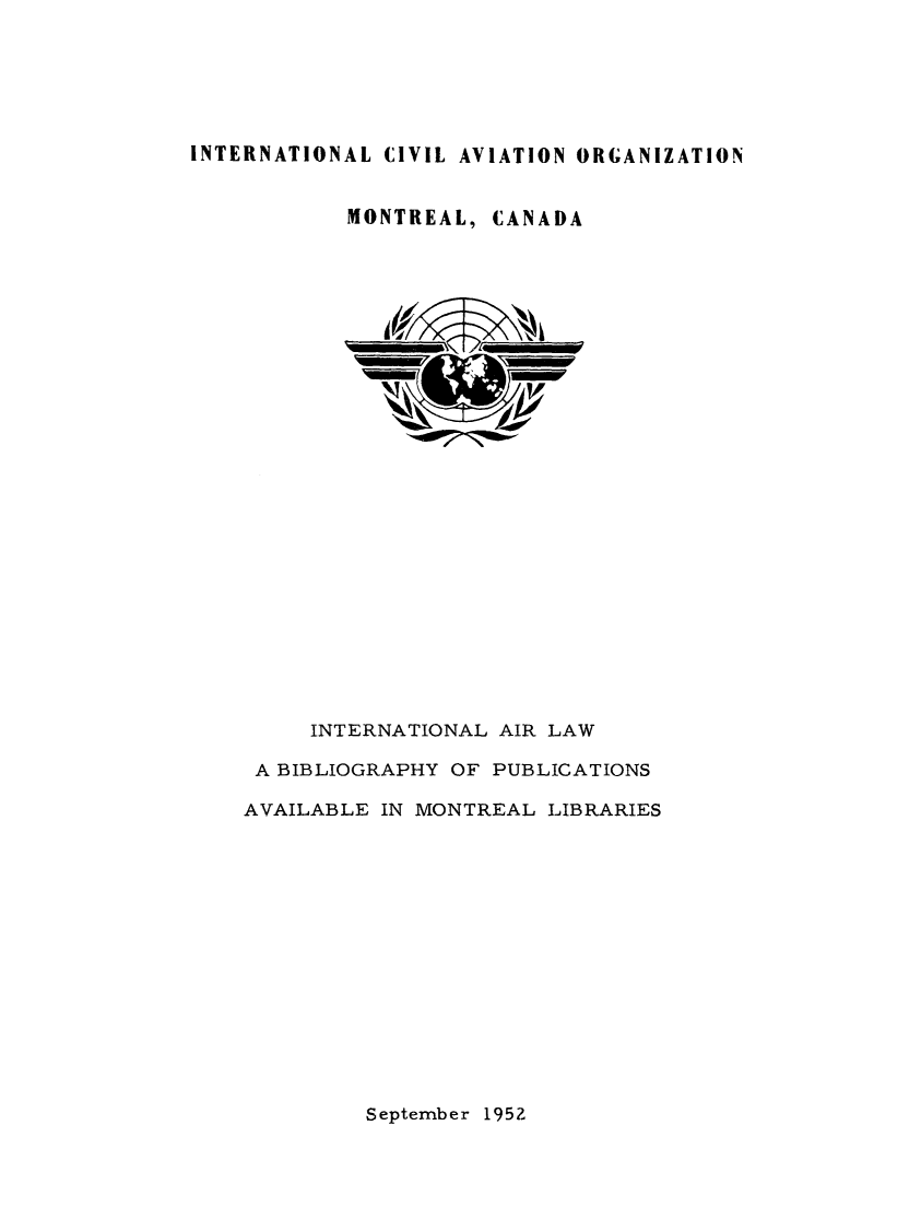 handle is hein.lbr/itairbom0001 and id is 1 raw text is: 






INTERNATIONAL CIVIL AVIATION ORGANIZATION


MONTREAL, CANADA


     INTERNATIONAL AIR LAW

 A BIBLIOGRAPHY OF PUBLICATIONS

AVAILABLE IN MONTREAL LIBRARIES


September 1952


