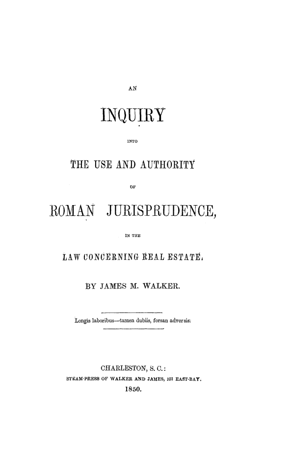 handle is hein.lbr/iuarj0001 and id is 1 raw text is: 










AN


       INQUIRY


            INTO


THE  USE  AND  AUJTHORITY


             OF


ROMAN JURISPRUDENCE,


                IN THE


   LAW CONCERNING   REAL  ESTATE.



        13Y JAMES M. WALKER.



     Longis laboribus-tamen dubiis, forsan adversis;






           CHARLtSTON, S. C.:
    STEAM-PRESS OF WALKER AND JAMES, 101 EAST-BAY.
                1850.


