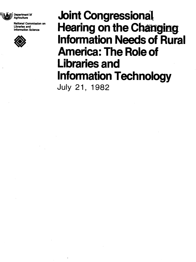 handle is hein.lbr/jchinforua0001 and id is 1 raw text is: Departmeit-6U
Agiculture
National Commission on
Librari:s and
Information Science
*>


Joint  Congressional
Hearing on the Chaftgin
Information Needs of Rural
America: The Role of
Libraries   and
Information Technology
July 21, 1982


