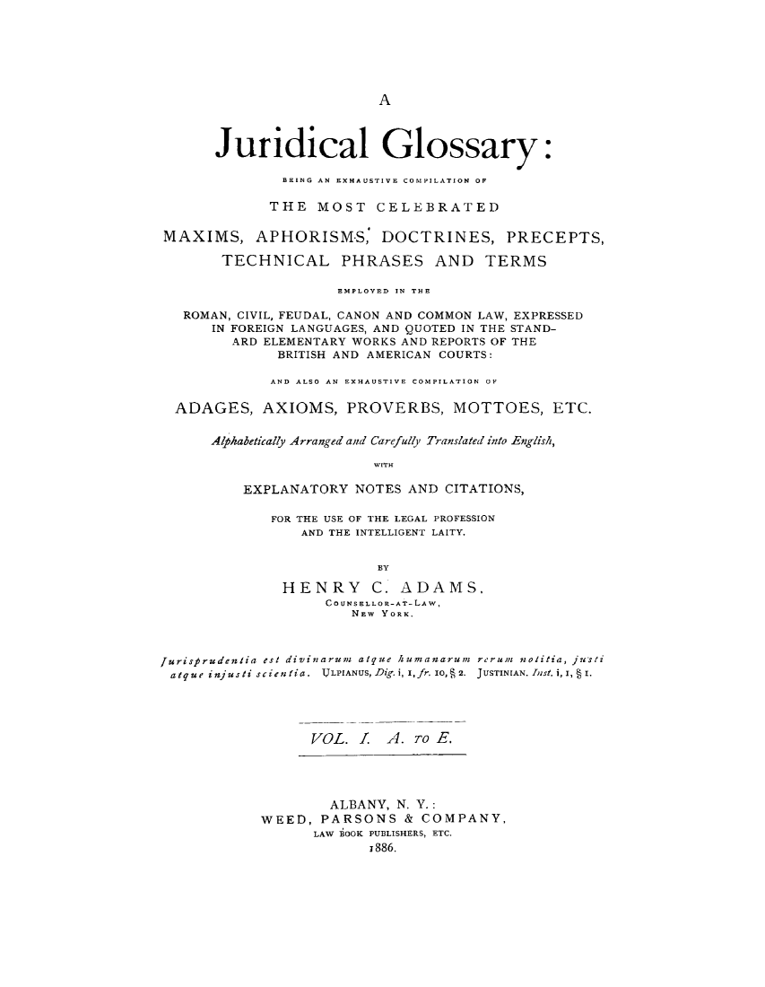 handle is hein.lbr/jdgex0001 and id is 1 raw text is: 







A


      Juridical Glossary:

              BEING AN EXHAUSTIVE COMPILATION OF

              THE MOST   CELEBRATED


MAXIMS, APHORISM-S, DOCTRINES, PRECEPTS,

       TECHNICAL PHRASES AND TERMS

                     EMPLOYED IN THE

  ROMAN, CIVIL, FEUDAL, CANON AND COMMON LAW, EXPRESSED
      IN FOREIGN LANGUAGES, AND QUOTED IN THE STAND-
        ARD ELEMENTARY WORKS AND REPORTS OF THE
              BRITISH AND AMERICAN COURTS:

              AND ALSO AN EXHAUSTIVE COMPILATION OF


 ADAGES, AXIOMS, PROVERBS, MOTTOES, ETC.


      Alhabetically Arranged and Carefully Translated into English,

                         WITH

         EXPLANATORY   NOTES AND CITATIONS,


FOR THE USE OF THE LEGAL PROFESSION
    AND THE INTELLIGENT LAITY.


             BY

 HENRY C. ADAMS.
      CO UNSELLOR-AT-LAW,
          NEW YORK.


Jurisprudentia est divinarum atque humanarum rerum nolitia, justi
atque injusti scien tia. IJLPIANUS, Dig. i, I,fr. IO,, 2. JUSTINIAN. InSt, i,I, I





                  VOL.  1. A. To E.


        ALBANY, N. Y.:
WEED,  PARSONS   & COMPANY,
      LAW BOOK PUBLISHERS, ETC.
             1886.


