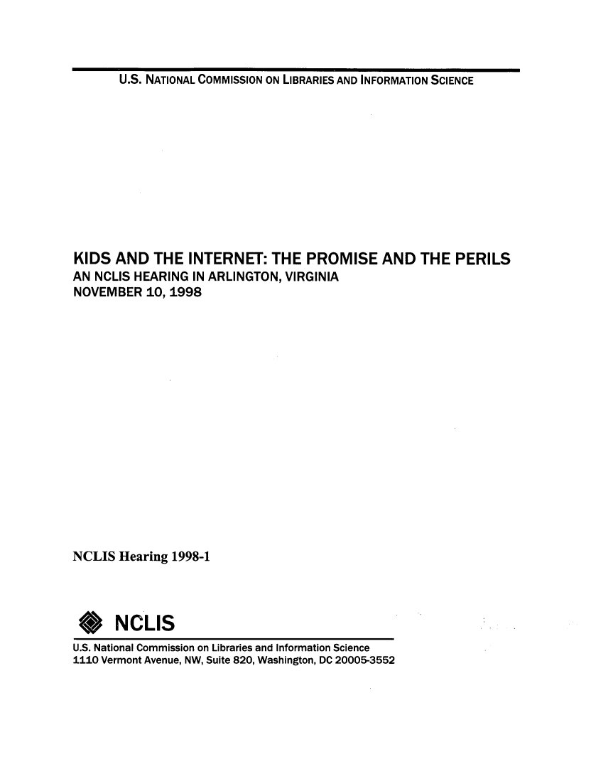 handle is hein.lbr/kdsintpp0001 and id is 1 raw text is: 



U.S. NATIONAL COMMISSION ON LIBRARIES AND INFORMATION SCIENCE


KIDS AND THE INTERNET: THE PROMISE AND THE PERILS
AN NCLIS HEARING IN ARLINGTON, VIRGINIA
NOVEMBER 10, 1998

















NCLIS Hearing 1998-1




*NCLIS
U.S. National Commission on Libraries and Information Science
1110 Vermont Avenue, NW, Suite 820, Washington, DC 20005-3552


