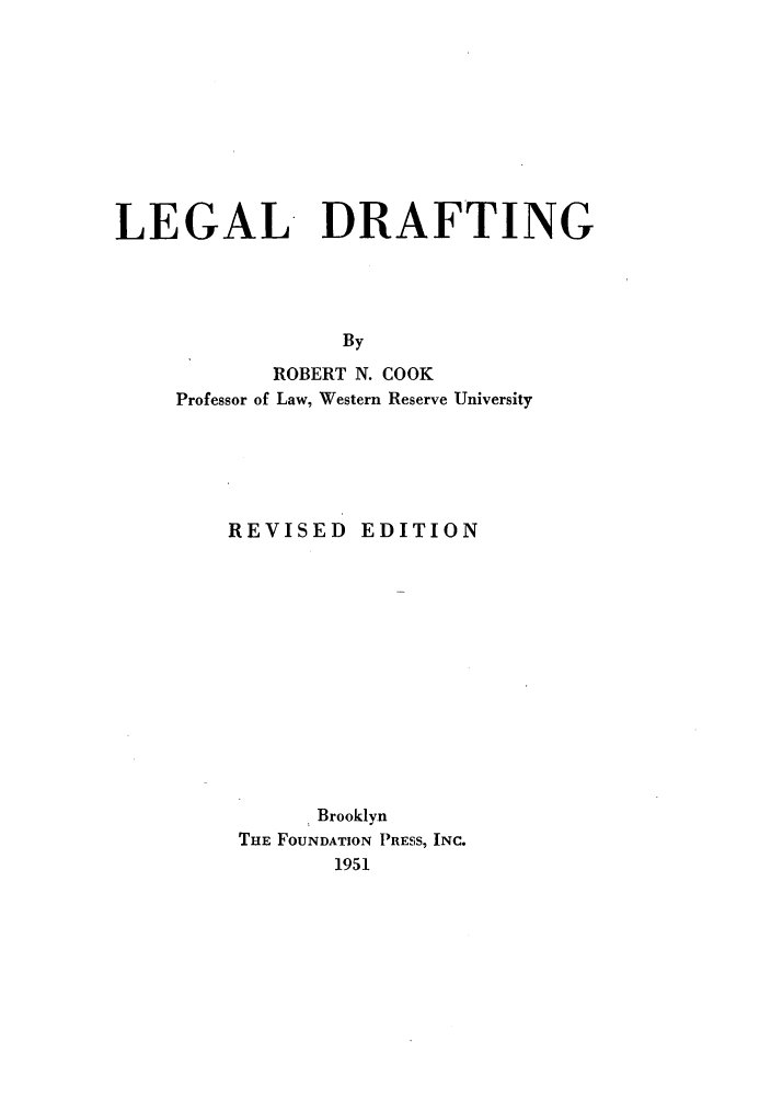 handle is hein.lbr/laldrfti0001 and id is 1 raw text is: LEGAL DRAFTING
By
ROBERT N. COOK
Professor of Law, Western Reserve University

REVISED EDITION
Brooklyn
THE FOUNDATION PRESS, INC.
1951


