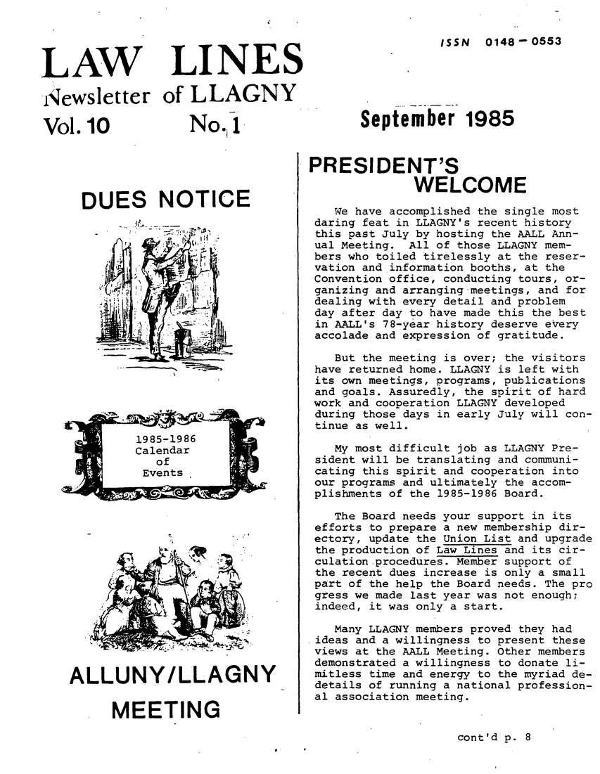 handle is hein.lbr/lalins0010 and id is 1 raw text is: 




LAW


LINES


ISSN 0148-0553


Newsletter of LLAGNY


No.1


DUES NOTICE


ALLUNY/LLAGNY


      MEETING


September 1985


PRESIDENT'S
              WELCOME

   We have accomplished the single most
 daring feat in LLAGNY's recent history
 this past July by hosting the AALL Ann-
 ual Meeting. All of those LLAGNY mem-
 bers who toiled tirelessly at the reser-
 vation and information booths, at the
 Convention office, conducting tours, or-
 ganizing and arranging meetings, and for
 dealing with every detail and problem
 day after day to have made this the best
 in AALL's 78-year history deserve eVery
 accolade and expression of gratitude.

   But the meeting is over; the visitors
 have returned home. LLAGNY is left with
 its own meetings, programs, publications
 and goals. Assuredly, the spirit of hard
 work and cooperation LLAGNY developed
 during those days in early July will con-
 tinue as well.

   My most difficult job as LLAGNY Pre-
 sident will be translating and communi-
 cating this spirit and cooperation into
 our programs and ultimately the accom-
 plishments of the 1985-1986 Board.

   The Board needs your support in its
 efforts to prepare a new membership dir-
 ectory, update the Union List and upgrade
 the production of Law Lines and its cir-
 culation-procedures. Member support of
 the recent dues increase is only a small
 part of the help the Board needs. The pro
 gress we made last year was not enough;
 indeed, it was only a start.

   Many LLAGNY members proved they had
 ideas and a willingness to present these
 views at the AALL Meeting. Other members
 demonstrated a willingness to donate li-
 mitless time and energy to the myriad de-
 details of running a national profession-
 al association meeting.


cont'd p. 8


Vol.10


