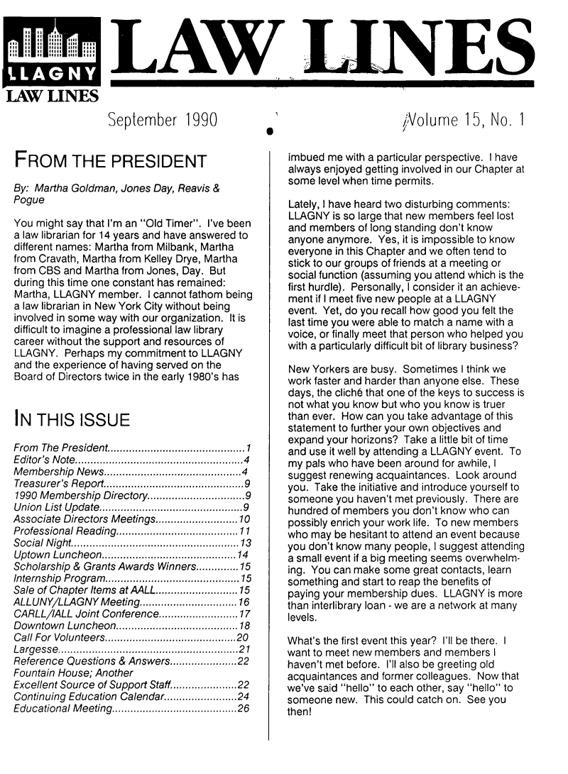 handle is hein.lbr/lalins0015 and id is 1 raw text is: 




LAG


                 September 1990


FROM THE PRESIDENT

By: Martha Goldman, Jones Day, Reavis &
Pogue

You might say that I'm an Old Timer. I've been
a law librarian for 14 years and have answered to
different names: Martha from Milbank, Martha
from Cravath, Martha from Kelley Drye, Martha
from CBS and Martha from Jones, Day. But
during this time one constant has remained:
Martha, LLAGNY member. I cannot fathom being
a law librarian in New York City without being
involved in some way with our organization. It is
difficult to imagine a professional law library
career without the support and resources of
LLAGNY. Perhaps my commitment to LLAGNY
and the experience of having served on the
Board of Directors twice in the early 1980's has



IN THIS ISSUE

From The President................ ..... 1
Editor's Note...... .. ................4
Membership News..............4
Treasurer's Report..     ...................9
1990 Membership Directory.......... ......9
Union List Update..............9
Associate Directors Meetings. ............10
Professional Reading............ .......11
Social Night.      .........................13
Uptown Luncheon....................14
Scholarship & Grants Awards Winners ......... 15
Internship Program.......................15
Sale of Chapter Items atAALL........ ....15
ALLUNY/LLAGNY Meeting................16
CARLLIALL Joint Conference     .............. 17
Downtown Luncheon.................. 18
Call For Volunteers    .......    ............ 20
Largesse....po....................... 21
Reference Questions & Answers.......... 22
Fountain House; Another
Excellent Source of Support Staff..................... 22
Continuing Education Calendar..................24
Educational Meeting....................26


,/Volume 15, No. 1


0


imbued me with a particular perspective. I have
always enjoyed getting involved in our Chapter at
some level when time permits.

Lately, I have heard two disturbing comments:
LLAGNY is so large that new members feel lost
and members of long standing don't know
anyone anymore. Yes, it is impossible to know
everyone in this Chapter and we often tend to
stick to our groups of friends at a meeting or
social function (assuming you attend which is the
first hurdle). Personally, I consider it an achieve-
ment if I meet five new people at a LLAGNY
event. Yet, do you recall how good you felt the
last time you were able to match a name with a
voice, or finally meet that person who helped you
with a particularly difficult bit of library business?

New Yorkers are busy. Sometimes I think we
work faster and harder than anyone else. These
days, the clich6 that one of the keys to success is
not what you know but who you know is truer
than ever. How can you take advantage of this
statement to further your own objectives and
expand your horizons? Take a little bit of time
and use it well by attending a LLAGNY event. To
my pals who have been around for awhile, I
suggest renewing acquaintances. Look around
you. Take the initiative and introduce yourself to
someone you haven't met previously. There are
hundred of members you don't know who can
possibly enrich your work life. To new members
who may be hesitant to attend an event because
you don't know many people, I suggest attending
a small event if a big meeting seems overwhelm-
ing. You can make some great contacts, learn
something and start to reap the benefits of
paying your membership dues. LLAGNY is more
than interlibrary loan - we are a network at many
levels.

What's the first event this year? I'll be there. I
want to meet new members and members I
haven't met before. I'll also be greeting old
acquaintances and former colleagues. Now that
we've said hello to each other, say hello to
someone new. This could catch on. See you
then!


LAW LES


U


LAW LINES


