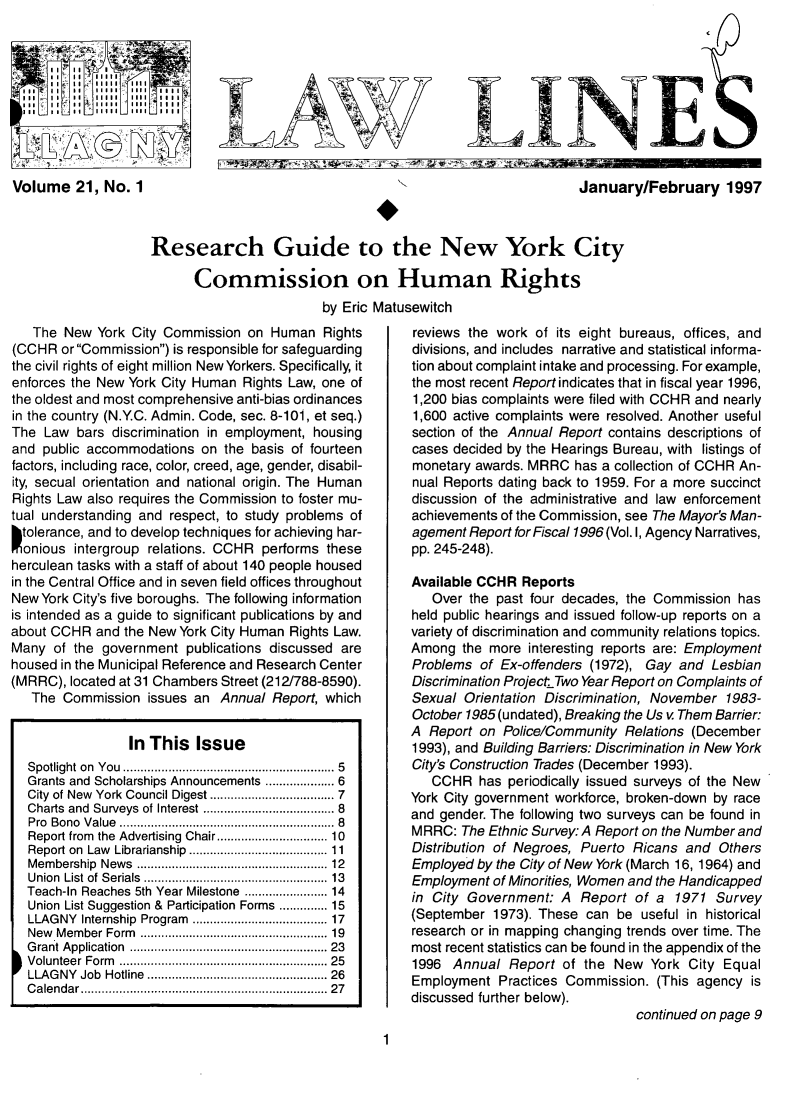 handle is hein.lbr/lalins0021 and id is 1 raw text is: 





Ill   to II '11111 Ill li




Volume 21, No. 1


January/February 1997


Research Guide to the New York City

      Commission on Human Rights
                         by Eric Matusewitch


   The New York City Commission on Human Rights
(CCHR or Commission) is responsible for safeguarding
the civil rights of eight million New Yorkers. Specifically, it
enforces the New York City Human Rights Law, one of
the oldest and most comprehensive anti-bias ordinances
in the country (N.Y.C. Admin. Code, sec. 8-101, et seq.)
The Law bars discrimination in employment, housing
and public accommodations on the basis of fourteen
factors, including race, color, creed, age, gender, disabil-
ity, secual orientation and national origin. The Human
Rights Law also requires the Commission to foster mu-
tual understanding and respect, to study problems of
htolerance, and to develop techniques for achieving har-
  onious intergroup relations. CCHR performs these
herculean tasks with a staff of about 140 people housed
in the Central Office and in seven field offices throughout
New York City's five boroughs. The following information
is intended as a guide to significant publications by and
about CCHR and the New York City Human Rights Law.
Many of the government publications discussed are
housed in the Municipal Reference and Research Center
(MRRC), located at 31 Chambers Street (212/788-8590).
   The Commission issues an Annual Report, which


                 In This Issue
  Spotlight on You ........... ............... 5
  Grants and Scholarships Announcements ................ 6
  City of New  York Council Digest ................... 7
  Charts and Surveys of Interest ..... ........... 8
  Pro Bono Value        .........     ................ 8
  Report from  the Advertising Chair...........................  10
  Report on Law Librarianship .......... ........... 11
  Membership News .............   ........... 12
  Union List of Serials ............ .......... 13
  Teach-In Reaches 5th Year Milestone .......... 14
  Union List Suggestion & Participation Forms .......... 15
  LLAGNY Internship Program ....... .......... 17
  New Member Form  .............   ......... 19
  Grant Application ....................... 23
  Volunteer Form ......................... 25
  LLAGNY Job Hotline..................... 26
  Calendar      ...................... .......27


reviews the work of its eight bureaus, offices, and
divisions, and includes narrative and statistical informa-
tion about complaint intake and processing. For example,
the most recent Report indicates that in fiscal year 1996,
1,200 bias complaints were filed with CCHR and nearly
1,600 active complaints were resolved. Another useful
section of the Annual Report contains descriptions of
cases decided by the Hearings Bureau, with listings of
monetary awards. MRRC has a collection of CCHR An-
nual Reports dating back to 1959. For a more succinct
discussion of the administrative and law enforcement
achievements of the Commission, see The Mayor's Man-
agement Report for Fiscal 1996 (Vol. I, Agency Narratives,
pp. 245-248).

Available CCHR Reports
   Over the past four decades, the Commission has
held public hearings and issued follow-up reports on a
variety of discrimination and community relations topics.
Among the more interesting reports are: Employment
Problems of Ex-offenders (1972), Gay and Lesbian
Discrimination Project Two Year Report on Complaints of
Sexual Orientation Discrimination, November 1983-
October 1985(undated), Breaking the Us v Them Barrier:
A Report on Police/Community Relations (December
1993), and Building Barriers: Discrimination in New York
City's Construction Trades (December 1993).
   CCHR has periodically issued surveys of the New
York City government workforce, broken-down by race
and gender. The following two surveys can be found in
MRRC: The Ethnic Survey: A Report on the Number and
Distribution of Negroes, Puerto Ricans and Others
Employed by the City of New York (March 16, 1964) and
Employment of Minorities, Women and the Handicapped
in City Government: A Report of a 1971 Survey
(September 1973). These can be useful in historical
research or in mapping changing trends over time. The
most recent statistics can be found in the appendix of the
1996 Annual Report of the New York City Equal
Employment Practices Commission. (This agency is
discussed further below).
                                continued on page 9


1


