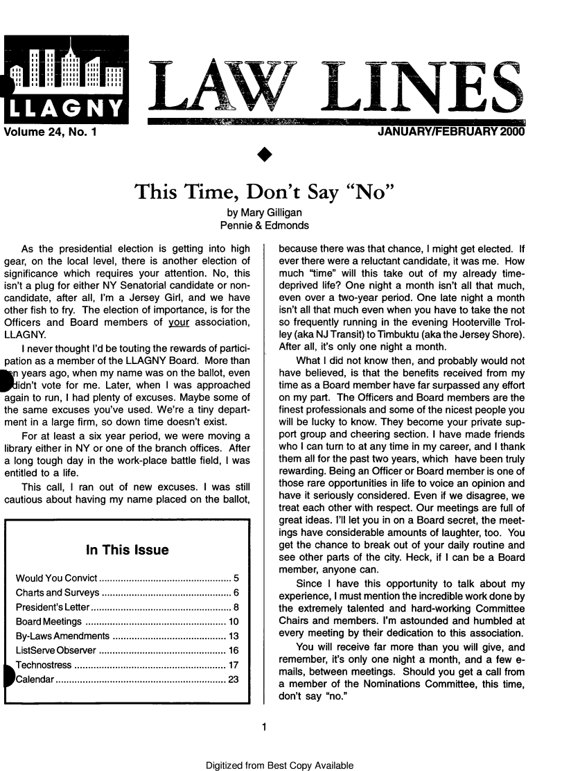 handle is hein.lbr/lalins0024 and id is 1 raw text is: 









Volume 24, No. 1


           LAWLINES

                                               JANUARY/FEBRUARY 2000




This Time, Don't Say No
                  by Mary Gilligan
                  Pennie & Edmonds


   As the presidential election is getting into high
gear, on the local level, there is another election of
significance which requires your attention. No, this
isn't a plug for either NY Senatorial candidate or non-
candidate, after all, I'm a Jersey Girl, and we have
other fish to fry. The election of importance, is for the
Officers and Board members of your association,
LLAGNY.
    I never thought I'd be touting the rewards of partici-
pation as a member of the LLAGNY Board. More than

K  years ago, when my name was on the ballot, even
   idn't vote for me. Later, when I was approached
again to run, I had plenty of excuses. Maybe some of
the same excuses you've used. We're a tiny depart-
ment in a large firm, so down time doesn't exist.
   For at least a six year period, we were moving a
library either in NY or one of the branch offices. After
a long tough day in the work-place battle field, I was
entitled to a life.
   This call, I ran out of new excuses. I was still
cautious about having my name placed on the ballot,



                In This Issue

  Would You Convict .................... 5
  Charts and Surveys   ........... ............... 6
  President's Letter ............ ............. 8
  Board Meetings   ................. ..... 10
  By-Laws Amendments ............ ...... 13
  ListServe Observer .............. ...... 16
  Technostress ...............  .......... 17
  Calendar .......................... 23


because there was that chance, I might get elected. If
ever there were a reluctant candidate, it was me. How
much time will this take out of my already time-
deprived life? One night a month isn't all that much,
even over a two-year period. One late night a month
isn't all that much even when you have to take the not
so frequently running in the evening Hooterville Trol-
ley (aka NJ Transit) to Timbuktu (aka the Jersey Shore).
After all, it's only one night a month.
   What I did not know then, and probably would not
have believed, is that the benefits received from my
time as a Board member have far surpassed any effort
on my part. The Officers and Board members are the
finest professionals and some of the nicest people you
will be lucky to know. They become your private sup-
port group and cheering section. I have made friends
who I can turn to at any time in my career, and I thank
them all for the past two years, which have been truly
rewarding. Being an Officer or Board member is one of
those rare opportunities in life to voice an opinion and
have it seriously considered. Even if we disagree, we
treat each other with respect. Our meetings are full of
great ideas. I'll let you in on a Board secret, the meet-
ings have considerable amounts of laughter, too. You
get the chance to break out of your daily routine and
see other parts of the city. Heck, if I can be a Board
member, anyone can.
   Since I have this opportunity to talk about my
experience, I must mention the incredible work done by
the extremely talented and hard-working Committee
Chairs and members. I'm astounded and humbled at
every meeting by their dedication to this association.
   You will receive far more than you will give, and
remember, it's only one night a month, and a few e-
mails, between meetings. Should you get a call from
a member of the Nominations Committee, this time,
don't say no.


1


Digitized from Best Copy Available


