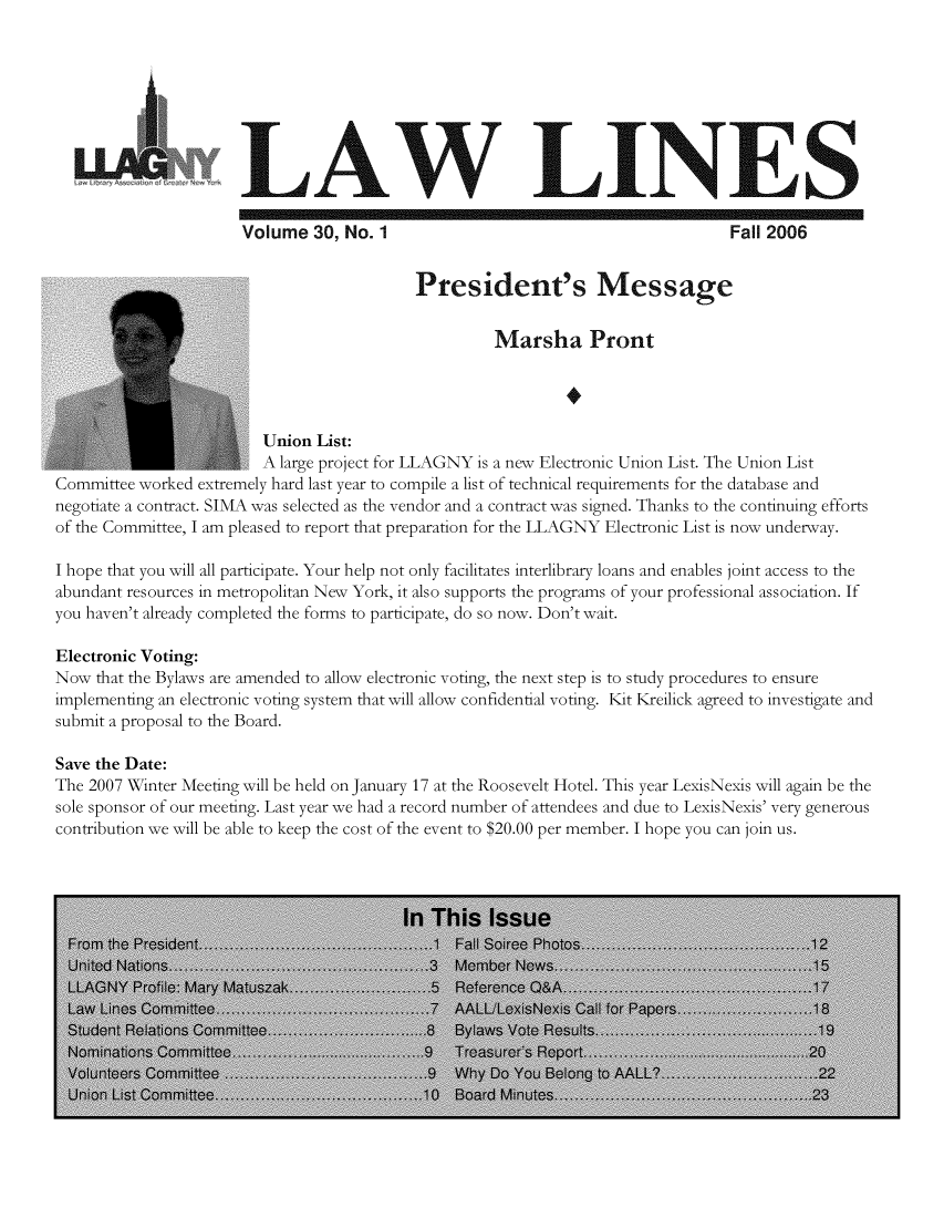 handle is hein.lbr/lalins0030 and id is 1 raw text is: 








                      LAW LINES

                      Volume 30, No. 1                                          Fall 2006


                                           President's Message


                                                    Marsha Pront




                         Union List:
                         A large project for LLAGNY is a new Electronic Union List. The Union List
Committee worked extremely hard last year to compile a list of technical requirements for the database and
negotiate a contract. SIMA was selected as the vendor and a contract was signed. Thanks to the continuing efforts
of the Committee, I am pleased to report that preparation for the LLAGNY Electronic List is now underway.

I hope that you will all participate. Your help not only facilitates interlibrary loans and enables joint access to the
abundant resources in metropolitan New York, it also supports the programs of your professional association. If
you haven't already completed the forms to participate, do so now. Don't wait.

Electronic Voting:
Now that the Bylaws are amended to allow electronic voting, the next step is to study procedures to ensure
implementing an electronic voting system that will allow confidential voting. Kit Kreilick agreed to investigate and
submit a proposal to the Board.

Save the Date:
The 2007 Winter Meeting will be held on January 17 at the Roosevelt Hotel. This year LexisNexis will again be the
sole sponsor of our meeting. Last year we had a record number of attendees and due to LexisNexis' very generous
contribution we will be able to keep the cost of the event to $20.00 per member. I hope you can join us.


