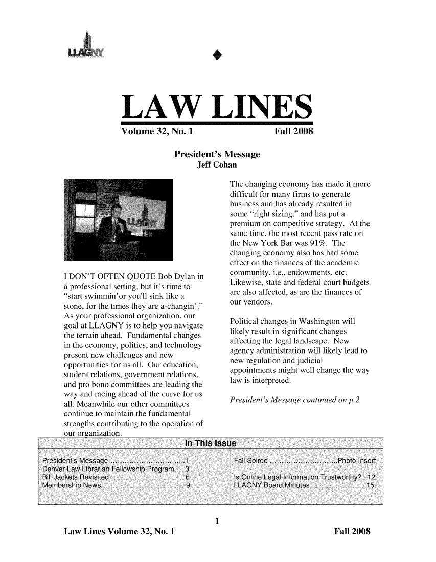 handle is hein.lbr/lalins0032 and id is 1 raw text is: 











LAW LINES


Volume 32, No. 1

              President's Message
                   Jeff Cohan


I DON'T OFTEN QUOTE Bob Dylan in
a professional setting, but it's time to
start swimmin'or you'll sink like a
stone, for the times they are a-changin'.
As your professional organization, our
goal at LLAGNY is to help you navigate
the terrain ahead. Fundamental changes
in the economy, politics, and technology
present new challenges and new
opportunities for us all. Our education,
student relations, government relations,
and pro bono committees are leading the
way and racing ahead of the curve for us
all. Meanwhile our other committees
continue to maintain the fundamental
strengths contributing to the operation of
our oreanization.


Fall 2008


The changing economy has made it more
difficult for many firms to generate
business and has already resulted in
some right sizing, and has put a
premium on competitive strategy. At the
same time, the most recent pass rate on
the New York Bar was 91%. The
changing economy also has had some
effect on the finances of the academic
community, i.e., endowments, etc.
Likewise, state and federal court budgets
are also affected, as are the finances of
our vendors.

Political changes in Washington will
likely result in significant changes
affecting the legal landscape. New
agency administration will likely lead to
new regulation and judicial
appointments might well change the way
law is interpreted.

President's Message continued on p.2


1


Law Lines Volume 32, No. 1


Fall 2008


