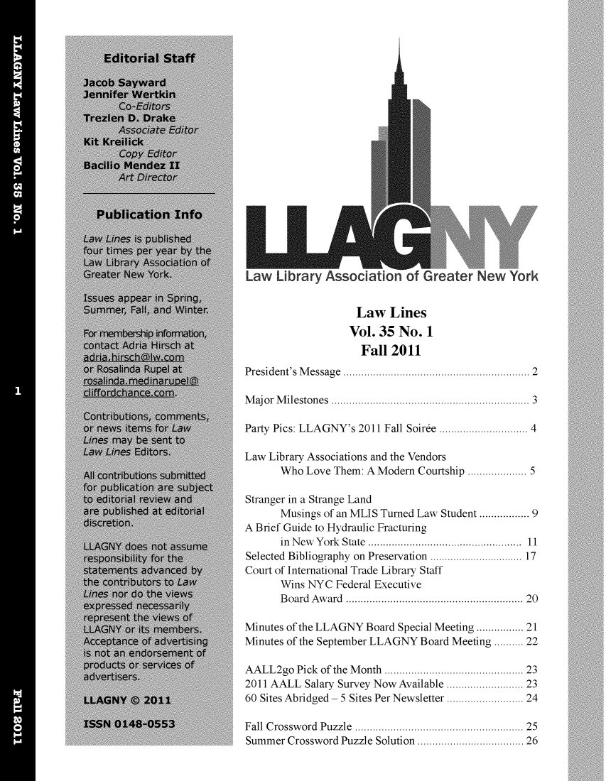 handle is hein.lbr/lalins0035 and id is 1 raw text is: 






















Law Li brary Associat on of Greater New York


                   Law Lines
                   Vol. 35 No. 1
                   Fall 2011
President's M essage                       .............. 2

Major Milestones   .....................   ......... 3

Party Pics: LLAGNY's 2011 Fall Soiree ... ................ 4

Law Library Associations and the Vendors
      Who Love Them: A Modern Courtship ................ 5

Stranger in a Strange Land
      Musings of an MLIS Turned Law Student ............. 9
A Brief Guide to Hydraulic Fracturing
      in New York State  ................... ........ 11
Selected Bibliography on Preservation ...... ........ 17
Court of International Trade Library Staff
      Wins NYC Federal Executive
      Board Award                  ..................... 20

Minutes of the LLAGNY Board Special Meeting ............ 21
Minutes of the September LLAGNY Board Meeting ..... 22

AALL2go Pick of the Month  ................ ..... 23
2011 AALL Salary Survey Now Available  .  ............ 23
60 Sites Abridged - 5 Sites Per Newsletter  .. ............ 24

Fall Crossword Puzzle .................     ......... 25
Summer Crossword Puzzle Solution ................ 26



