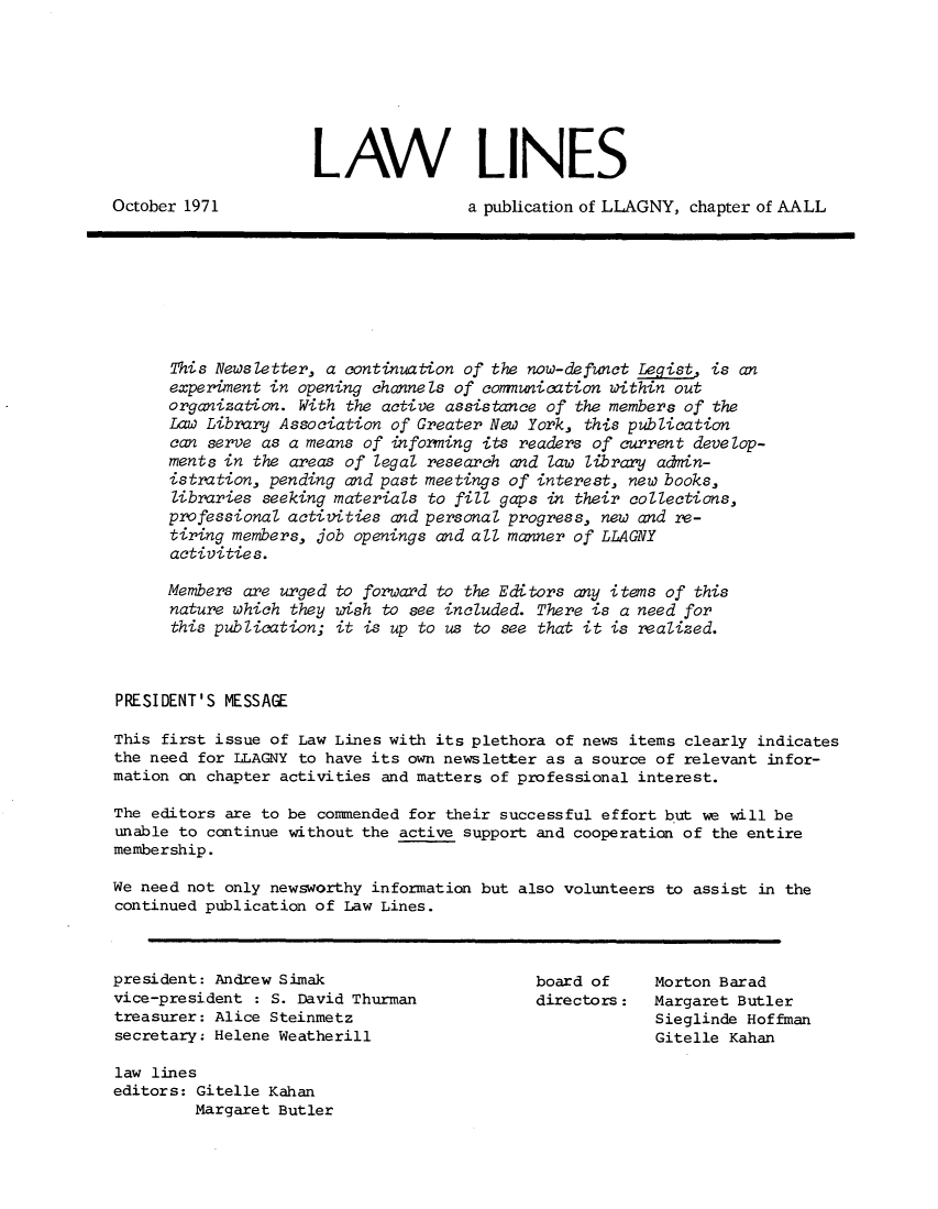 handle is hein.lbr/lalins1971 and id is 1 raw text is: 







                      LAW LINES

October 1971                          a publication of LLAGNY, chapter of AALL







      This Newsletter, a continuation of the now-defunct Legist is an
      experiment in opening channels of communication within out
      organization. With the active assistance of the members of the
      Law Library Association of Greater New York, this publication
      can serve as a means of informing its readers of current develop-
      ments in the areas of legal research and law library adnin-
      istration, pending and past meetings of interest, new books,
      libraries seeking materials to fill gaps in their collections,
      professional activities and personal progress, new and re-
      tiring members, job openings and all manner of LLAGNY
      activities.

      Members are urged to forward to the Editors any items of this
      nature which they wish to see included. There is a need for
      this publication; it is up to us to see that it is realized.



PRESIDENT'S MESSAGE

This first issue of Law Lines with its plethora of news items clearly indicates
the need for LLAGNY to have its own newsletter as a source of relevant infor-
mation on chapter activities and matters of professional interest.

The editors are to be comnended for their successful effort but we will be
unable to continue without the active support and cooperation of the entire
membership.

We need not only newsworthy information but also volunteers to assist in the
continued publication of Law Lines.



president: Andrew Simak                       board of     Morton Barad
vice-president : S. David Thurman             directors:   Margaret Butler
treasurer: Alice Steinmetz                                 Sieglinde Hoffman
secretary: Helene Weatherill                               Gitelle Kahan

law lines
editors: Gitelle Kahan
         Margaret Butler


