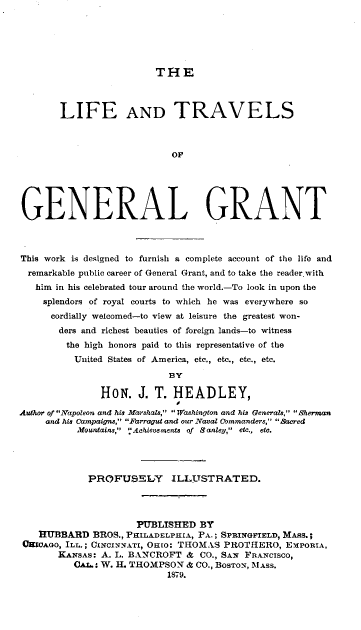 handle is hein.lbr/latgg0001 and id is 1 raw text is: THE

LIFE AND TRAVELS
OF
GENERAL GRANT
This work is designed to furnish a complete account of the life and
remarkable public career of General Grant, and to take the reader with
him in his celebrated tour around the world.-To look in upon the
splendors of royal courts to which he was everywhere so
cordially welcomed-to view at leisure the greatest won-
ders and richest beauties of foreign lands-to witness
the high honors paid to this representative of the
United States of America, etc., etc., etc., etc.
BY
HON. J. T. HEADLEY,
Athor of Napoleon and his Marshals, Washington and his Generals,  Sherman
and his Campaigns, Farragut and our Naval Cbmmanders, Sacred
Mountains,' Achievements of Sanley, etc., etc.
PROFUSELY ILLTSTRATED.
PUBLISHED BY
HUBBARD BROS., PHILADELPHIA, PA.; SPRINGFIELD, MAsS.;
OfIOAGo, ILL.; CINCINNATI, OHIO: THOMAS PROTHERO, EPORIA,
KANSAs: A. L. BANCROFT & CO., SAN FRANCISCO,
CAL.: W. H. THOMPSON & CO., BosToN, MAsS.
1879.


