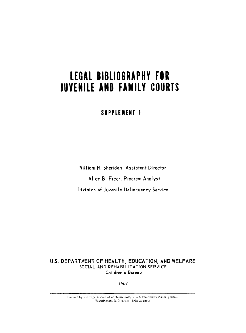 handle is hein.lbr/lbibjurts0001 and id is 1 raw text is: LEGAL BIBLIOGRAPHY FOR
JUVENILE AND FAMILY COURTS
SUPPLEMENT 1
William H. Sheridan, Assistant Director
Alice B. Freer, Program Analyst
Division of Juvenile Delinquency Service
U.S. DEPARTMENT OF HEALTH, EDUCATION, AND WELFARE
SOCIAL AND REHABILITATION SERVICE
Children's Bureau
1967
For sale by the Superintendent of Documents, U.S. Government Printing Office
Washington, D.C. 20402 - Price 30 cents


