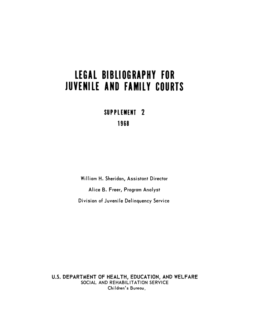handle is hein.lbr/lbibjurts0002 and id is 1 raw text is: LEGAL BIBLIOGRAPHY FOR
JUVENILE AND FAMILY COURTS

SUPPLEMENT
1968

2

William H. Sheridan, Assistant Director
Alice B. Freer, Program Analyst
Division of Juvenile Delinquency Service
U.S. DEPARTMENT OF HEALTH, EDUCATION, AND WELFARE
SOCIAL AND REHABILITATION SERVICE
Children's Bureau.


