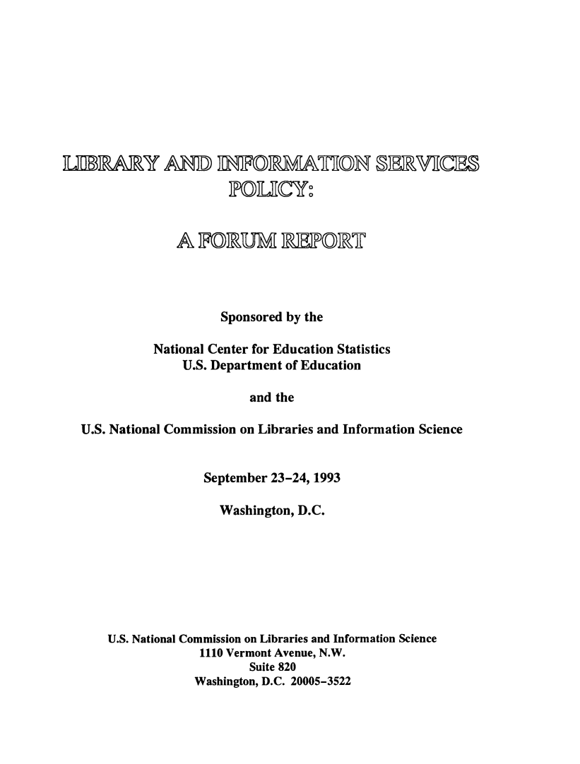 handle is hein.lbr/lbinfosrvp0001 and id is 1 raw text is: 









I=IARY AMf nVRATO SERJI




               A FORUM =CR1L       @T




                      Sponsored by the

            National Center for Education Statistics
                U.S. Department of Education

                         and the

  U.S. National Commission on Libraries and Information Science


             September 23-24, 1993

               Washington, D.C.








U.S. National Commission on Libraries and Information Science
             1110 Vermont Avenue, N.W.
                   Suite 820
            Washington, D.C. 20005-3522


