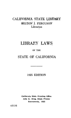 handle is hein.lbr/lblwstc0001 and id is 1 raw text is: 




CALIFORNIA STATE IJlTARY
      ILTON   J. FERGUSON'
            Librarian




     LIBRARY LAWS.

             OF THE

    STATE   OF  CALIFORNIA


    1925 EDITION






California State Printing Office
John E. King, State Printer
    Sacramento, 1925


42136


