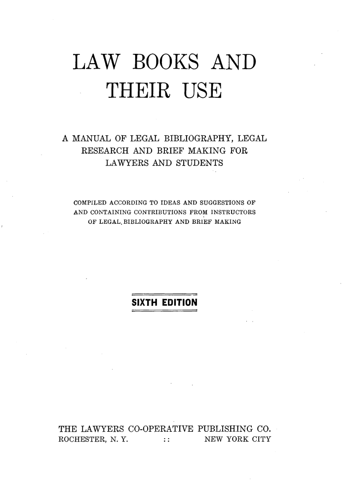 handle is hein.lbr/lbtus0001 and id is 1 raw text is: 





   LAW BOOKS AND


         THEIR USE



 A MANUAL OF LEGAL BIBLIOGRAPHY, LEGAL
    RESEARCH AND BRIEF MAKING FOR
         LAWYERS AND STUDENTS



   COMPILED ACCORDING TO IDEAS AND SUGGESTIONS OF
   AND CONTAINING CONTRIBUTIONS FROM INSTRUCTORS
     OF LEGAL. BIBLIOGRAPHY AND BRIEF MAKING







             SIXTH EDITION












THE LAWYERS CO-OPERATIVE PUBLISHING CO.
ROCHESTER, N. Y.          NEW YORK CITY


