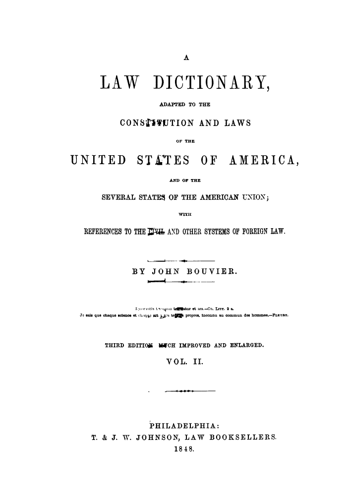 handle is hein.lbr/ldalus0002 and id is 1 raw text is: A

LAW DICTIONARY,
ADAPTED TO THE
CONS'DUTION AND LAWS
OF TflE
UNITED STCTES OF AMERICA,
AND OF THE
SEVERAL STATES OF THE AMERICAN UNION;
WITH
REFERENCES TO THE Ml AND OTHER SYSTEMS OF FOREIGN LAW.
BY JOHN BOUVIER.
Lrirmtih t rrs igngatur et ar.-Co. LITT. 2 a.
J- sala qua chaque acence et ch myv gA 1,s teo  proprea, inconnu au commun des hommee.-FLuRT.
THIRD EDITION MlCH IMPROVED AND ENLARGED.
VOL. II.
PHILADELPHIA:
T. & J. W. JOHNSON, LAW BOOKSELLERS.
1848.


