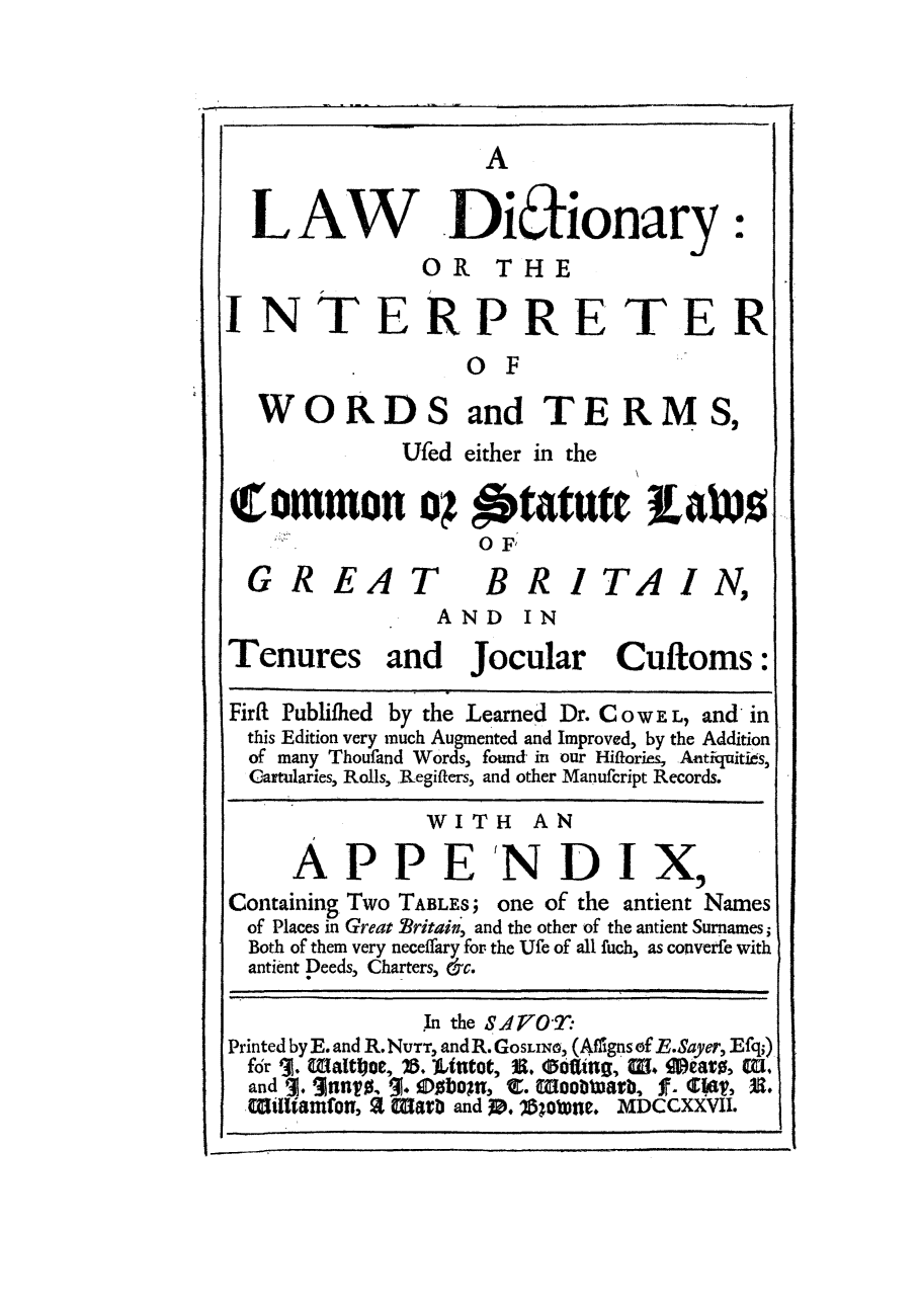 handle is hein.lbr/ldinwote0001 and id is 1 raw text is: II                                                                          I

A

LAW             Diionary:
OR THE
INTERPRETER
SOF
WORDS and TERMS,
Ufed either in the
Common of Statute LAhiVS
OF
GREAT              BRITAIN,
AND IN
Tenures and Jocular Cuftoms:
FirRt Publifhed by the Learned Dr.COWEL, and in
this Edition very much Augmented and Improved, by the Addition
of many Thoufand Words, found in our Hiftories, Atitquitids,
Cartularies, Rolls, Regifters, and other Manufcript Records.
WITH AN
APPE'NDIX,
Containing Two TABLES; one of the antient Names
of Places in Great Britain, and the other of the antient Surnames;
Both of them very neceffary for the Ufe of all fuch, as converfe with
antient Deeds, Charters, &c.
In the SA7O'T:
Printed by E. and R. NUTT, andR.GoSLNx, (Affigns of E.Sayer, Efq;)
for 1]. Waltlyse, 7B.)tt, -U. Softing5 , W. eave, EU,
and 1. 31nnT, 3. DboT, C. Woobtarb, f. Clat, U.
Wiliamfon, % Marb and 10. 11018oe. MDCCXXVII.


