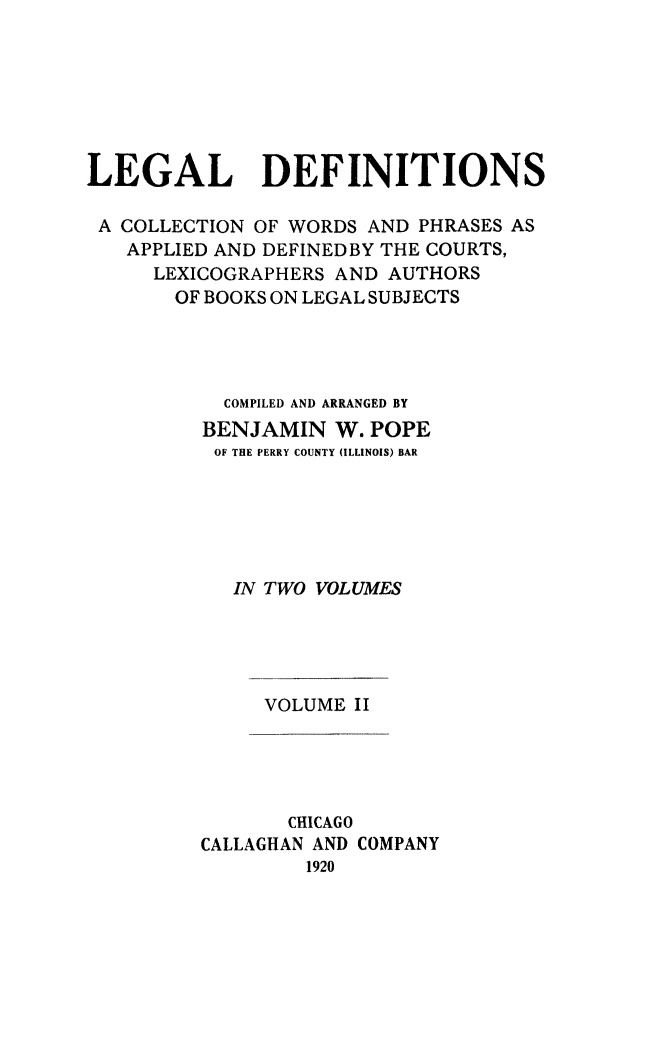 handle is hein.lbr/legdef0002 and id is 1 raw text is: LEGAL DEFINITIONS
A COLLECTION OF WORDS AND PHRASES AS
APPLIED AND DEFINEDBY THE COURTS,
LEXICOGRAPHERS AND AUTHORS
OF BOOKS ON LEGAL SUBJECTS
COMPILED AND ARRANGED BY
BENJAMIN W. POPE
OF THE PERRY COUNTY (ILLINOIS) BAR
IN TWO VOLUMES

VOLUME II

CHICAGO
CALLAGHAN AND COMPANY
1920


