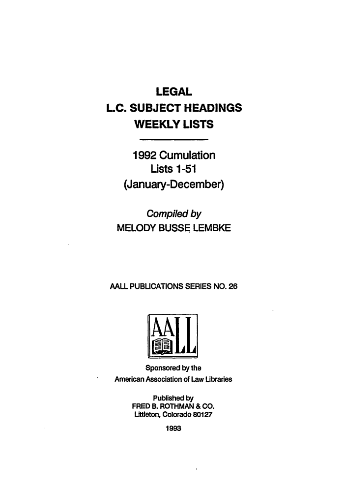 handle is hein.lbr/leglcheaw1992 and id is 1 raw text is: LEGAL
L.C. SUBJECT HEADINGS
WEEKLY LISTS
1992 Cumulation
Lists 1-51
(January-December)
Compiled by
MELODY BUSSE LEMBKE
AALL PUBLICATIONS SERIES NO. 26
'LL~
Sponsored by the
American Association of Law Libraries
Published by
FRED B. ROTHMAN & CO.
Littleton, Colorado 80127
1993


