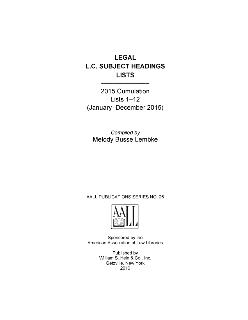 handle is hein.lbr/leglcheaw2015 and id is 1 raw text is: 







LEGAL


L.C. SUBJECT HEADINGS
           LISTS


     2015 Cumulation
         Lists 1-12
(January-December 2015)



         Compiled by
  Melody Busse Lembke








AALL PUBLICATIONS SERIES NO. 26


       Sponsored by the
American Association of Law Libraries
         Published by
    William S. Hein & Co., Inc.
       Getzville, New York
            2016


