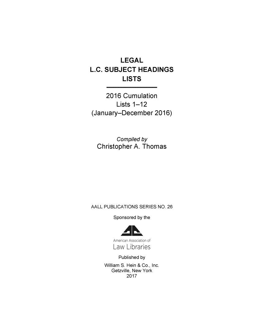 handle is hein.lbr/leglcheaw2016 and id is 1 raw text is: 






          LEGAL
L.C. SUBJECT HEADINGS
           LISTS

     2016 Cumulation
         Lists 1-12
 (January-December 2016)


         Compiled by
  Christopher A. Thomas







AALL PUBLICATIONS SERIES NO. 26
        Sponsored by the

          AL
        American Association of
        Law Libraries
          Published by
     William S. Hein & Co., Inc.
       Getzville, New York
            2017


