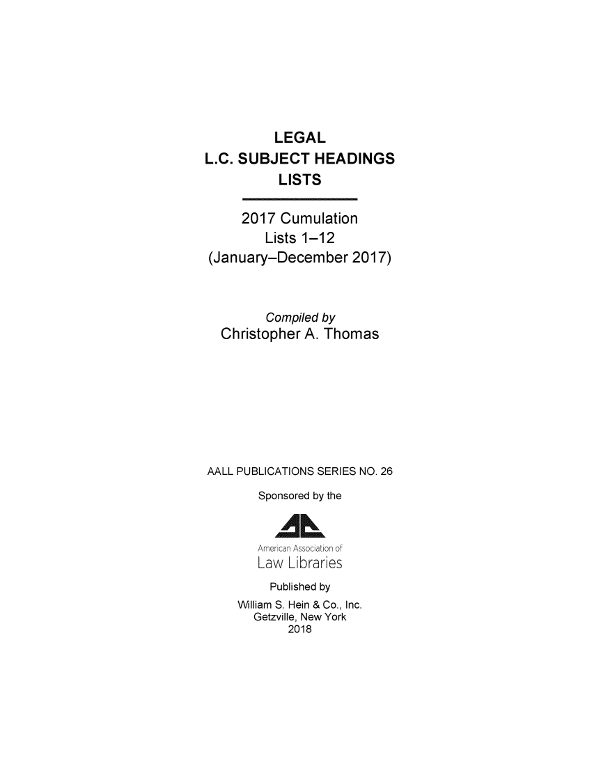 handle is hein.lbr/leglcheaw2017 and id is 1 raw text is: 






          LEGAL
L.C. SUBJECT HEADINGS
           LISTS

     2017 Cumulation
         Lists 1-12
 (January-December 2017)


         Compiled by
  Christopher A. Thomas







AALL PUBLICATIONS SERIES NO. 26
        Sponsored by the

          AAL
        American Association of
        Law Libraries
          Published by
     William S. Hein & Co., Inc.
       Getzville, New York
            2018


