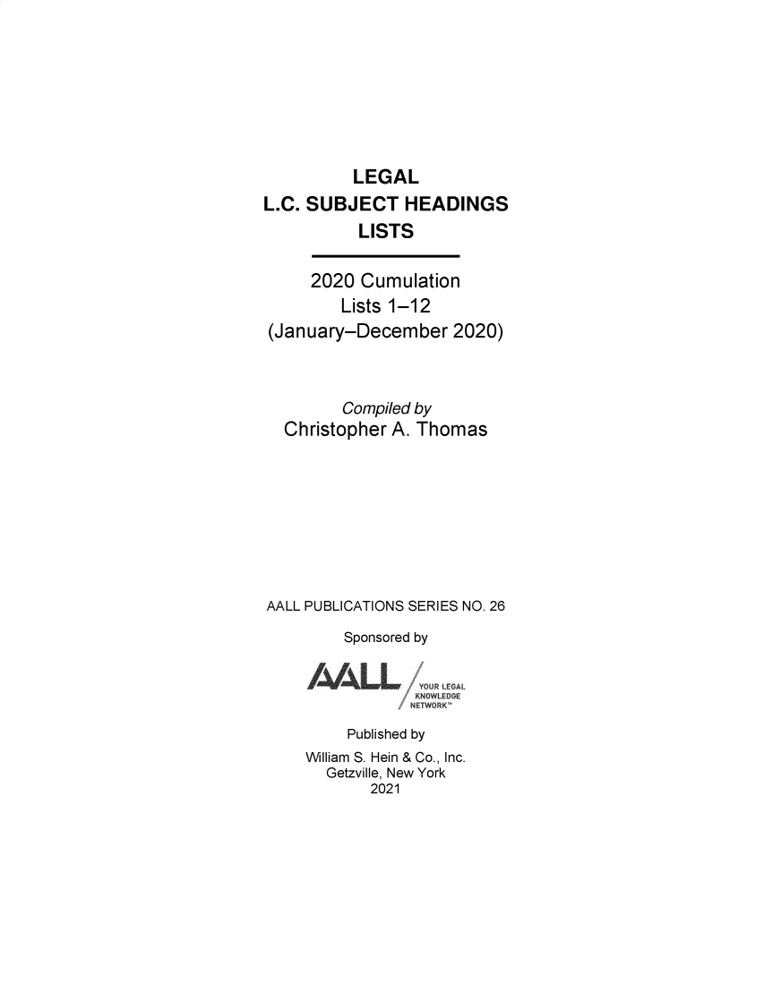 handle is hein.lbr/leglcheaw2020 and id is 1 raw text is: 







          LEGAL
L.C. SUBJECT HEADINGS
          LISTS

     2020  Cumulation
         Lists 1-12
(January-December 2020)



         Compiled by
  Christopher A. Thomas








AALL PUBLICATIONS SERIES NO. 26
         Sponsored by


Iil~LL


VOUt L~


     Published by
William S. Hein & Co., Inc.
  Getzville, New York
       2021


