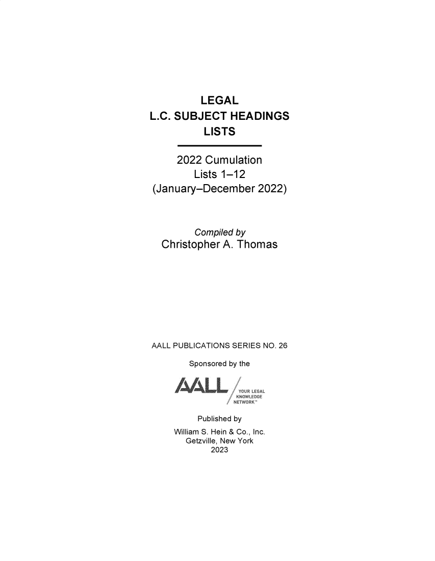 handle is hein.lbr/leglcheaw2022 and id is 1 raw text is: 






          LEGAL
L.C. SUBJECT HEADINGS
          LISTS

     2022  Cumulation
         Lists 1-12
 (January-December   2022)


         Compiled by
  Christopher A. Thomas







AALL PUBLICATIONS SERIES NO. 26
        Sponsored by the

     /     LL        AL

         Published by
     William S. Hein & Co., Inc.
       Getzville, New York
            2023


