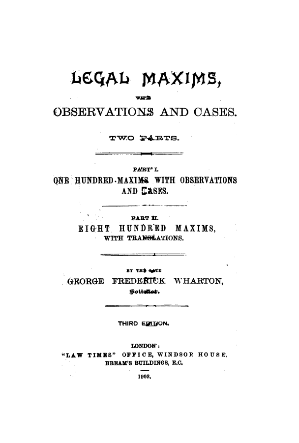 handle is hein.lbr/legmatpa0001 and id is 1 raw text is: OBSERVATION AND CASES.
TWO 174.TS.

PART' I.
()NE HUNDRED .MAXIM& WITH OBSERVATIONS
AND M&SES.

PART II.
EIGHT HUNDRED       MAXIMS,
WITH TRANILATIONS.

BY TH$ WrE
GEORGE FREDETIK
oaens.

WHARTON,

THIRD E[]]ON.
LONDON':
LAW TIMES OFFICE, WINDSOR HOUSE,
BREAM'S BUILDINGS, E.C.
1908.

I


